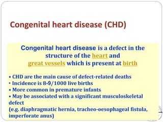 Congenital heart disease (CHD)
Congenital heart disease is a defect in the
structure of the heart and
great vessels which is present at birth
• CHD are the main cause of defect-related deaths
• Incidence is 8-9/1000 live births
• More common in premature infants
• May be associated with a significant musculoskeletal
defect
(e.g. diaphragmatic hernia, tracheo-oesophageal fistula,
imperforate anus)
 