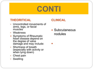 CONTI
THEORITICAL
• Uncontrolled movements of
arms, legs, or facial
muscles
• Weakness
 Symptoms of Rheumatic
heart disease depend on
the degree of valve
damage and may include:
• Shortness of breath
(especially with activity or
when lying down)
• Chest pain
• Swelling
CLINICAL
 Subcutaneous
nodules

 
