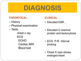 DIAGNOSIS
THEORITICAL
 History
 Physical examination
 Tests.
chest x ray
ECG
ECHO
Cardiac MRI
Blood test
CLINICAL
 Elevated ESR ,
 Elevated C reactive
protein and leukocytosis
 ECG P-R interval
prolong
 Chest X rays shows
enlarged heart
 