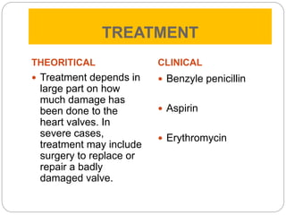 TREATMENT
THEORITICAL
 Treatment depends in
large part on how
much damage has
been done to the
heart valves. In
severe cases,
treatment may include
surgery to replace or
repair a badly
damaged valve.
CLINICAL
 Benzyle penicillin
 Aspirin
 Erythromycin
 
