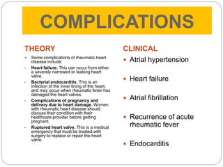COMPLICATIONS
THEORY
 Some complications of rheumatic heart
disease include:
• Heart failure. This can occur from either
a severely narrowed or leaking heart
valve.
• Bacterial endocarditis. This is an
infection of the inner lining of the heart,
and may occur when rheumatic fever has
damaged the heart valves.
• Complications of pregnancy and
delivery due to heart damage. Women
with rheumatic heart disease should
discuss their condition with their
healthcare provider before getting
pregnant.
• Ruptured heart valve. This is a medical
emergency that must be treated with
surgery to replace or repair the heart
valve.
CLINICAL
 Atrial hypertension
 Heart failure
 Atrial fibrillation
 Recurrence of acute
rheumatic fever
 Endocarditis
 
