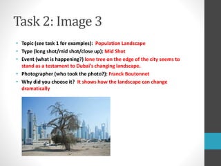 Task 2: Image 3 
• Topic (see task 1 for examples): Population Landscape 
• Type (long shot/mid shot/close up): Mid Shot 
• Event (what is happening?) lone tree on the edge of the city seems to 
stand as a testament to Dubai’s changing landscape. 
• Photographer (who took the photo?): Franck Boutonnet 
• Why did you choose it? It shows how the landscape can change 
dramatically 
 