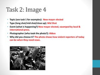 Task 2: Image 4 
• Topic (see task 1 for examples): New mayor elected 
• Type (long shot/mid shot/close up): Mid Shot 
• Event (what is happening?) New mayor elected, swamped by local & 
international press. 
• Photographer (who took the photo?): Abbas 
• Why did you choose it? The photo shows how violent reporters of today 
can be when they need news. 
 