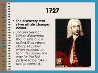 11772277 
• The discovery that 
silver nitrate changes 
colour. 
• Johann Heinrich 
Schulz discovered 
that a substance 
called silver nitrate 
changes colour 
when exposed to 
light. This paved the 
way for the first 
picture to be taken 
and processed. 
 