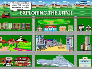 Created by:
          Hi, I’m Johnny and this          Sefina Lucki
         is Kate. With your help,
         we are going to explore
                  the city!

                    EXPLORING THE CITY!!




POLICE                  FIRE
                                            HOSPITAL
 