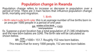 Population change in Rwanda
Population change refers to increase or decrease in population over a
period of time. There are 3 main factors that influence population change:
birth, mortality and migration.
1. Birth
• Birth rate/crude birth rate: this is an average number of live births born in
an area per 1000 people in a period of one year.
BR:
𝐧𝐮𝐦𝐛𝐞𝐫 𝐨𝐟 𝐥𝐢𝐯𝐞 𝐛𝐢𝐫𝐭𝐡
𝐭𝐨𝐭𝐚𝐥 𝐩𝐨𝐩𝐮𝐥𝐚𝐭𝐢𝐨𝐧
×1000
Ex. Suppose a given location has a total population of 21,346 inhabitants
and the new born babies are 3240. The birth rate will be calculated as
shown below.
BR:
𝟑𝟐𝟒𝟎
𝟐𝟏𝟑𝟒𝟔
×1000= 151.7. Roughly 152 new born babies.
This means that for every 1000 people, 152 are new born babies
08/02/2023 12:05 carra Dusabimana Jean D Amour 10
 