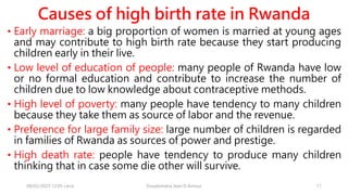 Causes of high birth rate in Rwanda
• Early marriage: a big proportion of women is married at young ages
and may contribute to high birth rate because they start producing
children early in their live.
• Low level of education of people: many people of Rwanda have low
or no formal education and contribute to increase the number of
children due to low knowledge about contraceptive methods.
• High level of poverty: many people have tendency to many children
because they take them as source of labor and the revenue.
• Preference for large family size: large number of children is regarded
in families of Rwanda as sources of power and prestige.
• High death rate: people have tendency to produce many children
thinking that in case some die other will survive.
08/02/2023 12:05 carra Dusabimana Jean D Amour 11
 
