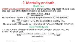 2. Mortality or death
Death rate
Death rate/crude death rate: This is a total number of people who die in an
area per 1000 of the total number of populations in one year.
DR:
𝐧𝐮𝐦𝐛𝐞𝐫 𝐨𝐟 𝐃𝐞𝐚𝐭𝐡
𝐭𝐨𝐭𝐚𝐥 𝐩𝐨𝐩𝐮𝐥𝐚𝐭𝐢𝐨𝐧
×1000
Eg: Number of deaths is 1020 and the population in 2010 is 800 000.
BR:
𝟏𝟎𝟐𝟎
𝟖𝟎𝟎𝟎𝟎𝟎
×1000= 1.275. The death rate is roughly 1⁰/₀₀
The death rate of Rwanda was estimated at 7.7⁰/₀₀ in 2012(4th 2012PHC).
Infant mortality rate
It is the number of death of children under one year old per 1000 live
babies in a given year.
IMR:
number of death of children under 1 year old
𝐭𝐨𝐭𝐚𝐥 𝐩𝐨𝐩𝐮𝐥𝐚𝐭𝐢𝐨𝐧
×1000
08/02/2023 12:05 carra Dusabimana Jean D Amour 12
 
