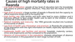 Causes of high mortality rates in
Rwanda
• Low level of education: people of low level of education lack the knowledge
and means to prevent against infections. They also lack the means to live in
healthy.
• High level of poverty: a large number of people in Rwanda lack the capacity to
afford expensive drugs and to live quality life.
• High fertility rate: high fertility and birth rates lead to many children and it
becomes difficult to give proper health care to each of the children. It also
puts the life of the mother in risk.
• Political instability and insecurity: the 1994 genocide resulted into hundreds
of thousands of deaths.
• Low level of health care information and practices: in Rwanda the proportion
of the population with the right information on health, especially reproductive
health is low.
• Inadequate health care facilities and services: hospitals, maternity centers,
clinics and dispensaries are few compared to the population.
• Absence of immunization in the population: diseases advantages of absence
of immunization in the population to claim large number of lives.
08/02/2023 12:05 carra Dusabimana Jean D Amour 14
 