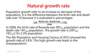 Natural growth rate
Population growth refer to an increase or decrease of the
population. It is the difference between the birth rate and death
rate over 10 because it is evaluated in percentages.
GR:
𝐁𝐢𝐫𝐭𝐡 𝐫𝐚𝐭𝐞−𝐃𝐞𝐚𝐭𝐡 𝐫𝐚𝐭𝐞
𝟏𝟎𝟎𝟎
×100
In 2008, the birth rate of Rwanda was 39⁰/₀₀ population and the
death rate 16⁰/₀₀ population. The growth rate is (39⁰/₀₀-
16⁰/₀₀):10=2.3% population.
The 4th Population and Housing Census of 2012 showed the
growth rate of 2.6%. This high growth rate leads to the
overpopulation.
08/02/2023 12:05 carra Dusabimana Jean D Amour 15
 