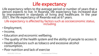 Life expectancy
Life expectancy refers to the average period or number of years that a
person expects to live. In Rwanda, life expectancy has increased due
to improvement in standards of living and healthcare. In the year
2021, the life expectancy of Rwanda was at 67 years.
Life expectancy is affected by factors such as socioeconomic status,
including
• Employment,
• Income,
• Education and economic wellbeing,
• The quality of the health system and the ability of people to access it;
• Health behaviors such as tobacco and excessive alcohol
consumption,
• Poor nutrition and lack of exercise
08/02/2023 12:05 carra Dusabimana Jean D Amour 18
 