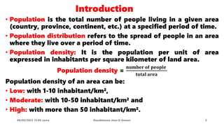 Introduction
• Population is the total number of people living in a given area
(country, province, continent, etc.) at a specified period of time.
• Population distribution refers to the spread of people in an area
where they live over a period of time.
• Population density: It is the population per unit of area
expressed in inhabitants per square kilometer of land area.
Population density =
𝐧𝐮𝐦𝐛𝐞𝐫 𝐨𝐟 𝐩𝐞𝐨𝐩𝐥𝐞
𝐭𝐨𝐭𝐚𝐥 𝐚𝐫𝐞𝐚
Population density of an area can be:
• Low: with 1-10 inhabitant/km²,
• Moderate: with 10-50 inhabitant/km² and
• High: with more than 50 inhabitant/km².
08/02/2023 12:05 carra Dusabimana Jean D Amour 2
 