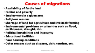 Causes of migrations
• Availability of fertile land
• Famine and poverty
• Employment in a given area
• Religious reasons
• Shortage of land for agriculture and livestock farming
• Environmental problems or calamities such as flood,
earthquakes, drought, etc.
• Political instabilities and insecurity
• Educational facilities
• Poor housing conditions
• Other reasons such as diseases, visit, tourism, etc.
08/02/2023 12:05 carra Dusabimana Jean D Amour 20
 