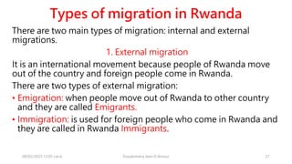 Types of migration in Rwanda
There are two main types of migration: internal and external
migrations.
1. External migration
It is an international movement because people of Rwanda move
out of the country and foreign people come in Rwanda.
There are two types of external migration:
• Emigration: when people move out of Rwanda to other country
and they are called Emigrants.
• Immigration: is used for foreign people who come in Rwanda and
they are called in Rwanda Immigrants.
08/02/2023 12:05 carra Dusabimana Jean D Amour 21
 