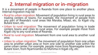2. Internal migration or in-migration
It is a movement of people in Rwanda from one place to another place.
Internal migration may be:
• Rural to urban migration: Movement of population living in rural areas to
trading centers or towns. For example, the movement of people from
any part of Rwanda’s rural areas like Maraba, Mbazi, etc. to Kigali city,
Butare town, etc.
• Urban to rural migration: The movement of population living in trade
centers towns and cities to rural areas. For example people move from
Kigali city to any rural areas of Rwanda.
• Rural to rural migration: Movement from one rural area to another rural
area.
• Urban to urban migration: The movement of population from one urban
area to another urban area or from one side to another side within the
same urban center. For example, people move from Nyamagabe town to
Butare town, from Nyamirambo to Muhima in Kigali city, etc.
08/02/2023 12:05 carra Dusabimana Jean D Amour 22
 