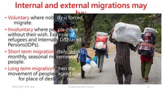 Internal and external migrations may
be:
08/02/2023 12:05 carra Dusabimana Jean D Amour 23
• Voluntary where nobody is forced
to migrate.
• Involuntary where people move
without their wish. Example of
refugees and Internally Displaced
Persons(IDPs).
• Short term migration: daily, weekly,
monthly, seasonal movement of
people.
• Long term migration when the
movement of people exceed one
year for place of destination.
 