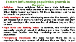 Factors influencing population growth in
Rwanda
• Religion: Some religious faiths teach their followers to
procreate and have many children in the quest to fill the world.
Other faiths favour polygamy. All these teachings lead to an
increase in the population.
• Early marriages: In most developing countries like Rwanda, girls
get married when they are still very young. The longer they stay
in their marriages, the more number of children they are likely
to have.
• High birth and fertility rates: In Rwanda, the fertility rate
averagely stands at about 5 children per every female. This
means that families are big translating to an increase in
population.
• Polygamous marriages: The more women there are in a
marriage, the more number of children they are likely to get
08/02/2023 12:05 carra Dusabimana Jean D Amour 26
 