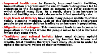 • Improved health care: In Rwanda, improved health facilities,
immunisation programs and the use of modern drugs have led to
reduction in the diseases such as malaria and other epidemics
which claimed many lives. As a result, there is an increase in
birth and fertility rates and a decrease in infant mortality rate.
• High levels of illiteracy have made many people unable to utilise
family planning methods. Lack of this information encourages
people to get many children leading to an increase in population.
• Migrations and refugees: This movement leads to an increase in
population in the area where the people move to and a decrease
where they come from.
• Traditions and cultural beliefs: Most rural citizens uphold
traditional values that encourage big families for labour and
wealth. Most families therefore have many children in order to
uphold the cultural values of their communities.
08/02/2023 12:05 carra Dusabimana Jean D Amour 27
 