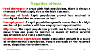 Negative effects
• Food shortages: In areas with high populations, there is always a
shortage of food supply due to the high demands.
• Shortage of land: Rapid population growth has resulted in
scarcity of land due to pressure on land.
• Unemployment: A rapid population growth means there is a high
number of job seekers with few employment opportunities.
• Migration: The rapid population growth has influenced many to
move from one place to another in search of better survival
opportunities and living conditions.
• Environmental degradation: Rapid population growth is a cause
of environmental degradation. People encroach on the reserved
areas, degrading the environment.
08/02/2023 12:05 carra Dusabimana Jean D Amour 30
 