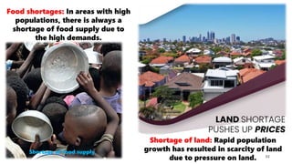 32
Food shortages: In areas with high
populations, there is always a
shortage of food supply due to
the high demands.
Shortage of land: Rapid population
growth has resulted in scarcity of land
due to pressure on land.
Shortage of food supply
 