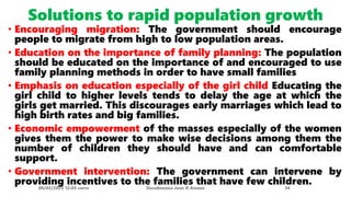 Solutions to rapid population growth
• Encouraging migration: The government should encourage
people to migrate from high to low population areas.
• Education on the importance of family planning: The population
should be educated on the importance of and encouraged to use
family planning methods in order to have small families
• Emphasis on education especially of the girl child Educating the
girl child to higher levels tends to delay the age at which the
girls get married. This discourages early marriages which lead to
high birth rates and big families.
• Economic empowerment of the masses especially of the women
gives them the power to make wise decisions among them the
number of children they should have and can comfortable
support.
• Government intervention: The government can intervene by
providing incentives to the families that have few children.
08/02/2023 12:05 carra Dusabimana Jean D Amour 36
 