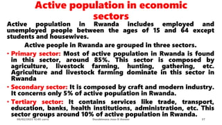 Active population in economic
sectors
Active population in Rwanda includes employed and
unemployed people between the ages of 15 and 64 except
students and housewives.
Active people in Rwanda are grouped in three sectors.
• Primary sector: Most of active population in Rwanda is found
in this sector, around 85%. This sector is composed by
agriculture, livestock farming, hunting, gathering, etc.
Agriculture and livestock farming dominate in this sector in
Rwanda
• Secondary sector: It is composed by craft and modern industry.
It concerns only 5% of active population in Rwanda.
• Tertiary sector: It contains services like trade, transport,
education, banks, health institutions, administration, etc. This
sector groups around 10% of active population in Rwanda.
08/02/2023 12:05 carra Dusabimana Jean D Amour 37
 