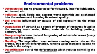 Environmental problems
• Deforestation due to greater need for firewood, land for cultivation,
settlement, etc.
• Pollution: solid, liquid and gaseous waste materials are discharged
into the environment lowering its natural quality.
• Soil erosion influenced by misuse of soil especially on the steep
slopes.
• Degradation of wetland as a result of overuse of resources found in
the swampy areas: water, fishes, materials for building, pottery,
basketry, etc.
• Overgrazing because the land for grazing of animals decreases (many
animals in the pasture).
• Flooding: The vegetation cover reduces running water rate on the
ground. Due to the deforestation, running water increases leading to
floods in the valleys.
• Desertification due to the deforestation which reduces rainfall in the
area
08/02/2023 12:05 carra Dusabimana Jean D Amour 40
 
