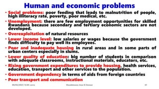 • Social problems: poor feeding that leads to malnutrition of people,
high illiteracy rate, poverty, poor medical, etc.
• Unemployment: there are few employment opportunities for skilled
Rwandans because secondary and tertiary economic sectors are not
developed.
• Overexploitation of natural resources
• Lower income level: low salaries or wages because the government
finds difficulty to pay well its employees.
• Poor and inadequate housing in rural areas and in some parts of
urban centers especially in slums.
• Lower quality of education: big number of students in comparison
with adequate classrooms, instructional materials, educators, etc.
• Rising government expenditures to provide housing, health services,
education, transport and other services to the population.
• Government dependency in terms of aids from foreign countries
• Poor transport and communication
08/02/2023 12:05 carra Dusabimana Jean D Amour 41
Human and economic problems
 