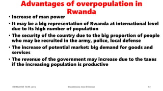 Advantages of overpopulation in
Rwanda
• Increase of man power
• It may be a big representation of Rwanda at international level
due to its high number of population
• The security of the country due to the big proportion of people
who may be recruited in the army, police, local defense
• The increase of potential market: big demand for goods and
services
• The revenue of the government may increase due to the taxes
if the increasing population is productive
08/02/2023 12:05 carra Dusabimana Jean D Amour 42
 