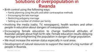 Solutions of overpopulation in
Rwanda
• Birth control using the following ways:
• Family planning using the pills and other contraceptive methods
• Encouraging the late marriage
• Restricting polygamy marriage
• Setting up a number of children per family
• Involving the media (radio, TV, newspapers), health workers and other
people in education about dangers of overpopulation
• Encouraging female education to change traditional attitudes of
Rwandan people about high birth rate. Female education results delaying
marriage and enlightening the population in danger of large population.
• We must increase the woman status especially in rural areas.
• Development of natural resources to support the need of a big number of
people in Rwanda.
08/02/2023 12:05 carra Dusabimana Jean D Amour 43
 