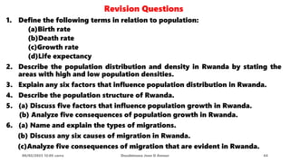 Revision Questions
1. Define the following terms in relation to population:
(a)Birth rate
(b)Death rate
(c)Growth rate
(d)Life expectancy
2. Describe the population distribution and density in Rwanda by stating the
areas with high and low population densities.
3. Explain any six factors that influence population distribution in Rwanda.
4. Describe the population structure of Rwanda.
5. (a) Discuss five factors that influence population growth in Rwanda.
(b) Analyze five consequences of population growth in Rwanda.
6. (a) Name and explain the types of migrations.
(b) Discuss any six causes of migration in Rwanda.
(c)Analyze five consequences of migration that are evident in Rwanda.
08/02/2023 12:05 carra Dusabimana Jean D Amour 44
 