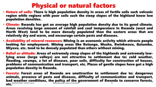 Physical or natural factors
• Nature of soils: There is high population density in areas of fertile soils such volcanic
region while regions with poor soils such the steep slopes of the highland know low
population densities.
• Climate: Rwanda has got an average high population density due to its good climate.
Areas receiving large amount of rainfall and cool temperature in Rwanda (west and
North West) tend to be more densely populated than the eastern areas that are
relatively dry and warm, and encourage certain pests and diseases.
• Availability of mineral resources: Mining is an economic activity which attracts people
looking for employment. Mining areas like Rutongo, Musha, Rwinkwavu, Gatumba,
Miyove, etc. tend to be densely populated than others without mining.
• Relief or altitude: Areas of extremely steep slopes of the highlands and extremely low-
lying areas (large valleys) are not attractive to settlement due to: cold weather,
flooding, swamps, a lot of diseases, poor soils, difficulty for construction of houses,
problems of communication and transport, etc. Places of gentle slopes have got a high
population density in Rwanda.
• Forests: Forest areas of Rwanda are unattractive to settlement due to: dangerous
animals, presence of pests and diseases, difficulty of communication and transport,
bad weather conditions, the policy of the government of Rwanda to conserve forests,
etc.08/02/2023 12:05 carra Dusabimana Jean D Amour 6
 
