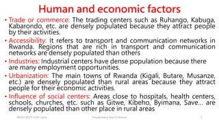 Human and economic factors
• Trade or commerce: The trading centers such as Ruhango, Kabuga,
Kabarondo, etc. are densely populated because they attract people
by their activities.
• Accessibility: It refers to transport and communication networks in
Rwanda. Regions that are rich in transport and communication
networks are densely populated than others
• Industries: Industrial centers have dense population because there
are many employment opportunities.
• Urbanization: The main towns of Rwanda (Kigali, Butare, Musanze,
etc.) are densely populated than rural areas because they attract
people for their economic activities.
• Influence of social centers: Areas close to hospitals, health centers,
schools, churches, etc. such as Gitwe, Kibeho, Byimana, Save… are
densely populated than other place in rural areas
08/02/2023 12:05 carra Dusabimana Jean D Amour 7
 