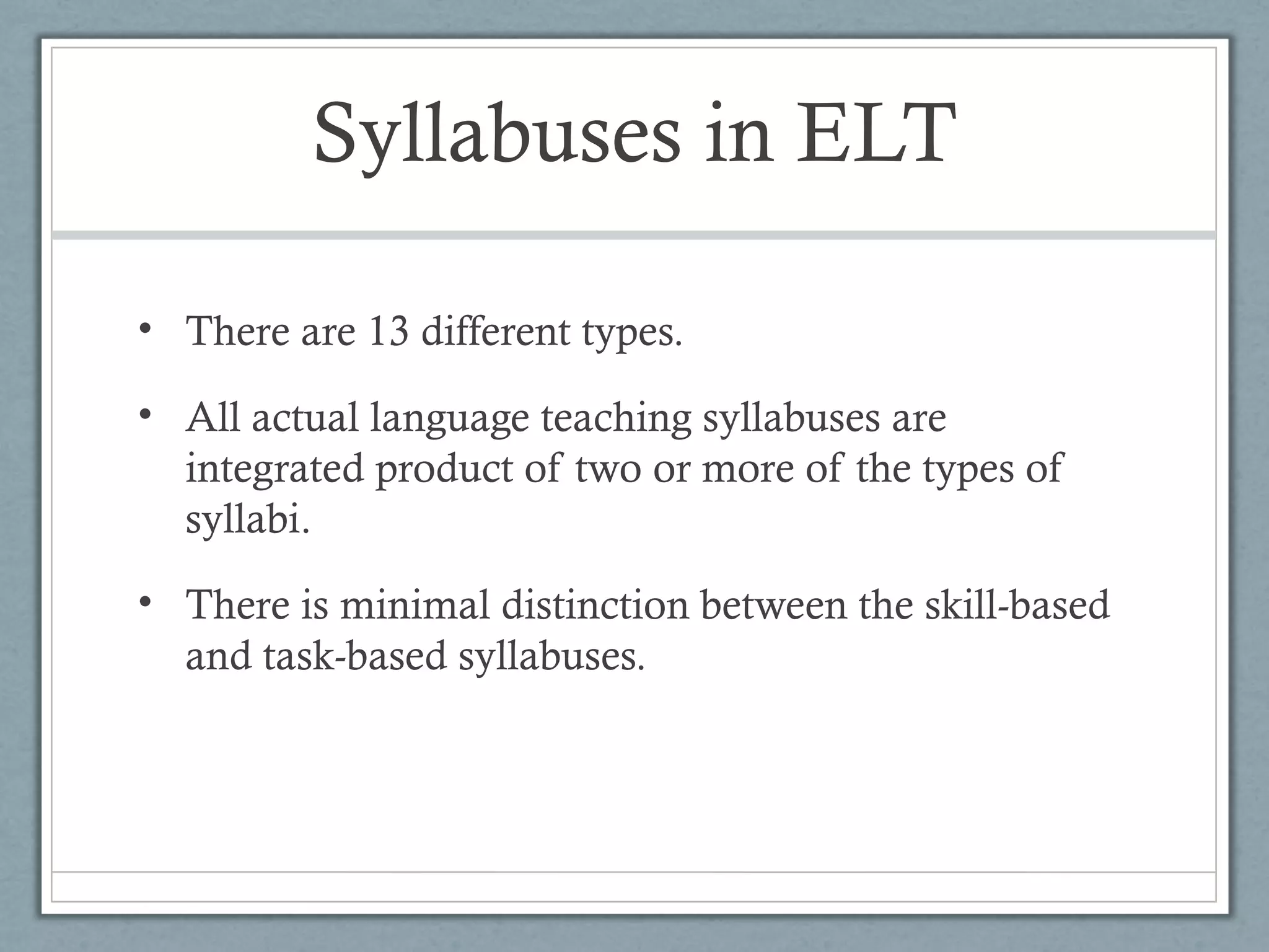 Syllabuses in ELT

• There are 13 different types.

• All actual language teaching syllabuses are
  integrated product of two or more of the types of
  syllabi.
• There is minimal distinction between the skill-based
  and task-based syllabuses.
 