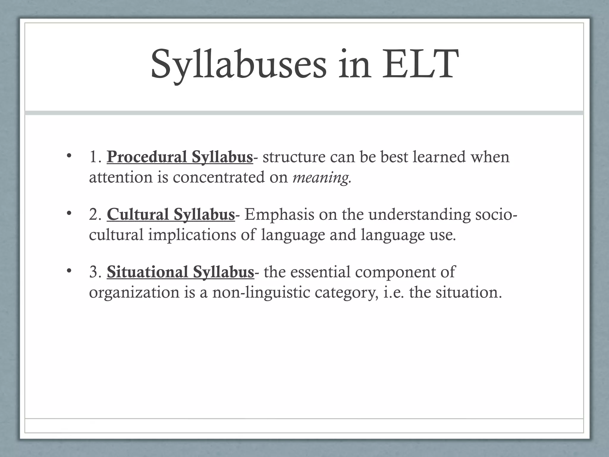 Syllabuses in ELT

•   1. Procedural Syllabus- structure can be best learned when
    attention is concentrated on meaning.

•   2. Cultural Syllabus- Emphasis on the understanding socio-
    cultural implications of language and language use.

•   3. Situational Syllabus- the essential component of
    organization is a non-linguistic category, i.e. the situation.
 