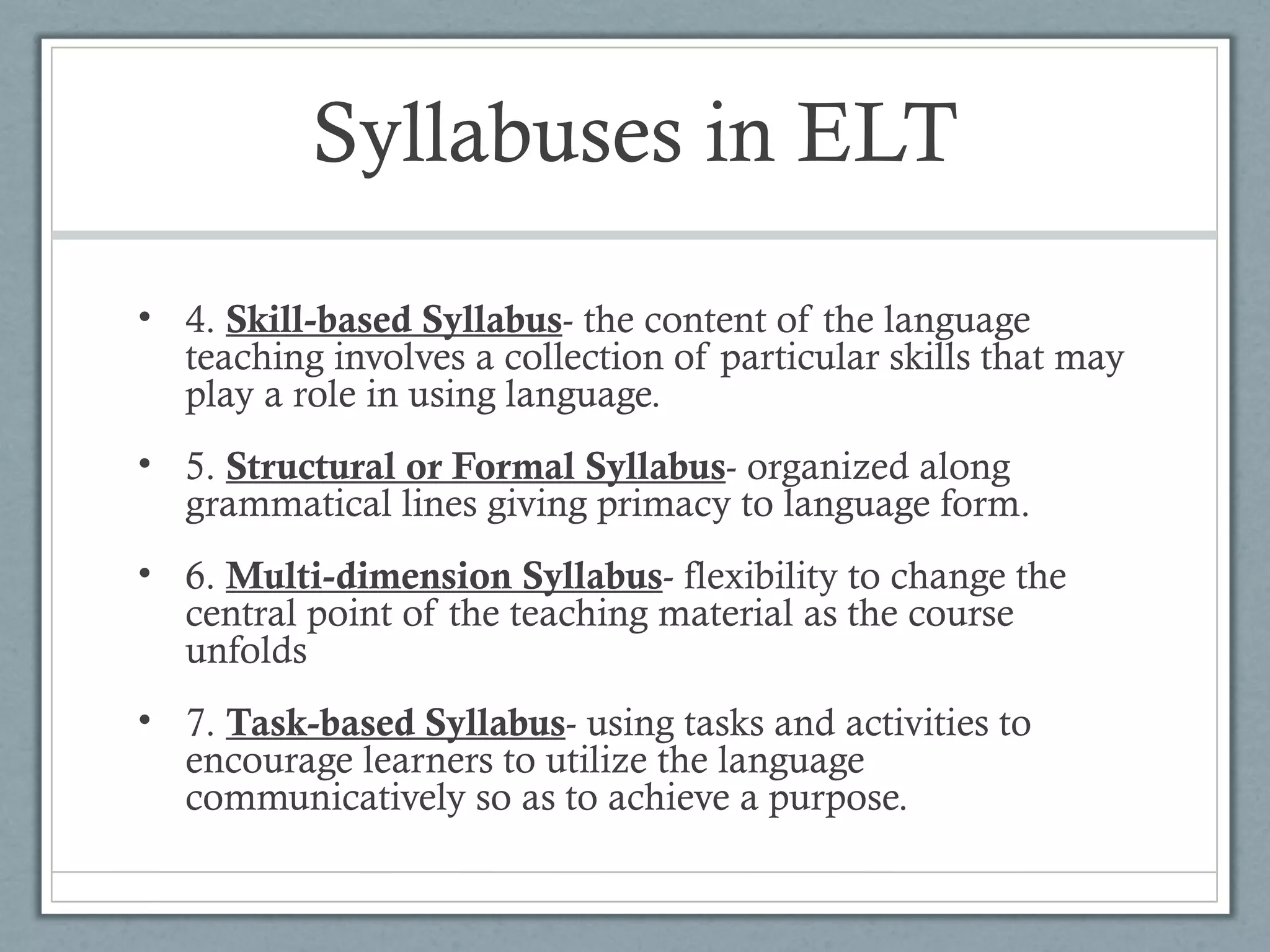Syllabuses in ELT
• 4. Skill-based Syllabus- the content of the language
  teaching involves a collection of particular skills that may
  play a role in using language.
• 5. Structural or Formal Syllabus- organized along
  grammatical lines giving primacy to language form.
• 6. Multi-dimension Syllabus- flexibility to change the
  central point of the teaching material as the course
  unfolds
• 7. Task-based Syllabus- using tasks and activities to
  encourage learners to utilize the language
  communicatively so as to achieve a purpose.
 
