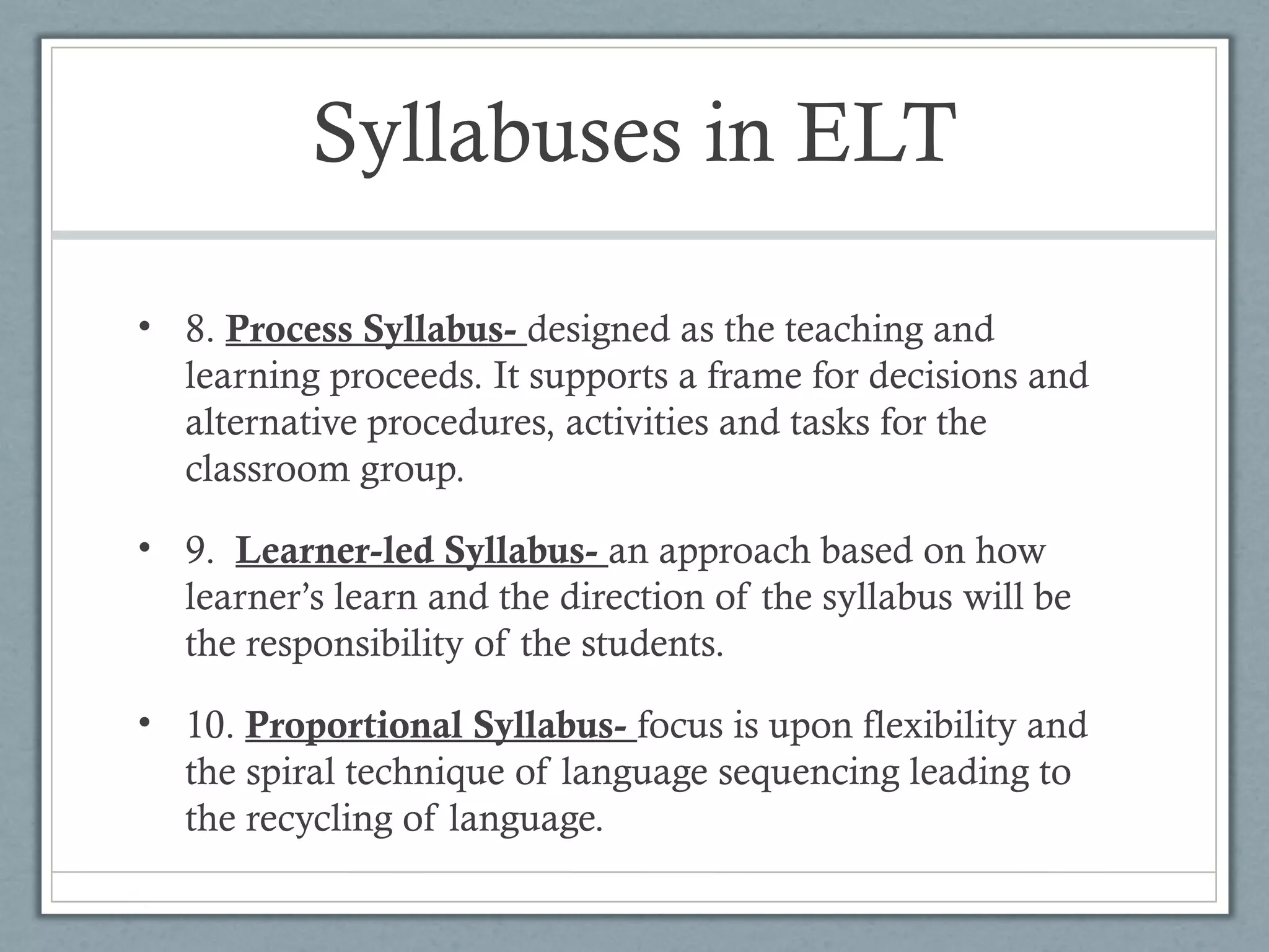 Syllabuses in ELT

• 8. Process Syllabus- designed as the teaching and
  learning proceeds. It supports a frame for decisions and
  alternative procedures, activities and tasks for the
  classroom group.

• 9. Learner-led Syllabus- an approach based on how
  learner’s learn and the direction of the syllabus will be
  the responsibility of the students.

• 10. Proportional Syllabus- focus is upon flexibility and
  the spiral technique of language sequencing leading to
  the recycling of language.
 