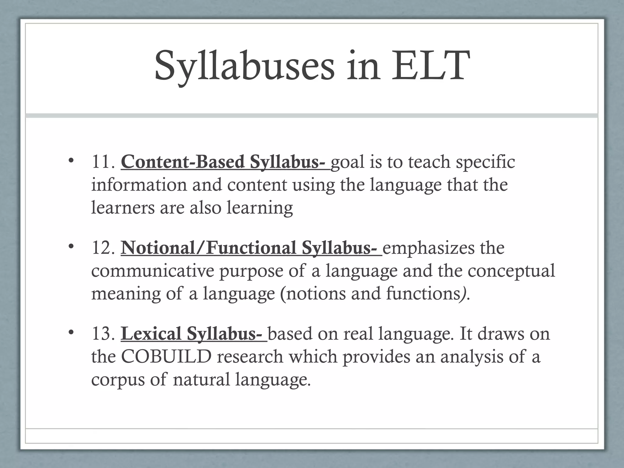 Syllabuses in ELT

• 11. Content-Based Syllabus- goal is to teach specific
  information and content using the language that the
  learners are also learning

• 12. Notional/Functional Syllabus- emphasizes the
  communicative purpose of a language and the conceptual
  meaning of a language (notions and functions).

• 13. Lexical Syllabus- based on real language. It draws on
  the COBUILD research which provides an analysis of a
  corpus of natural language.
 