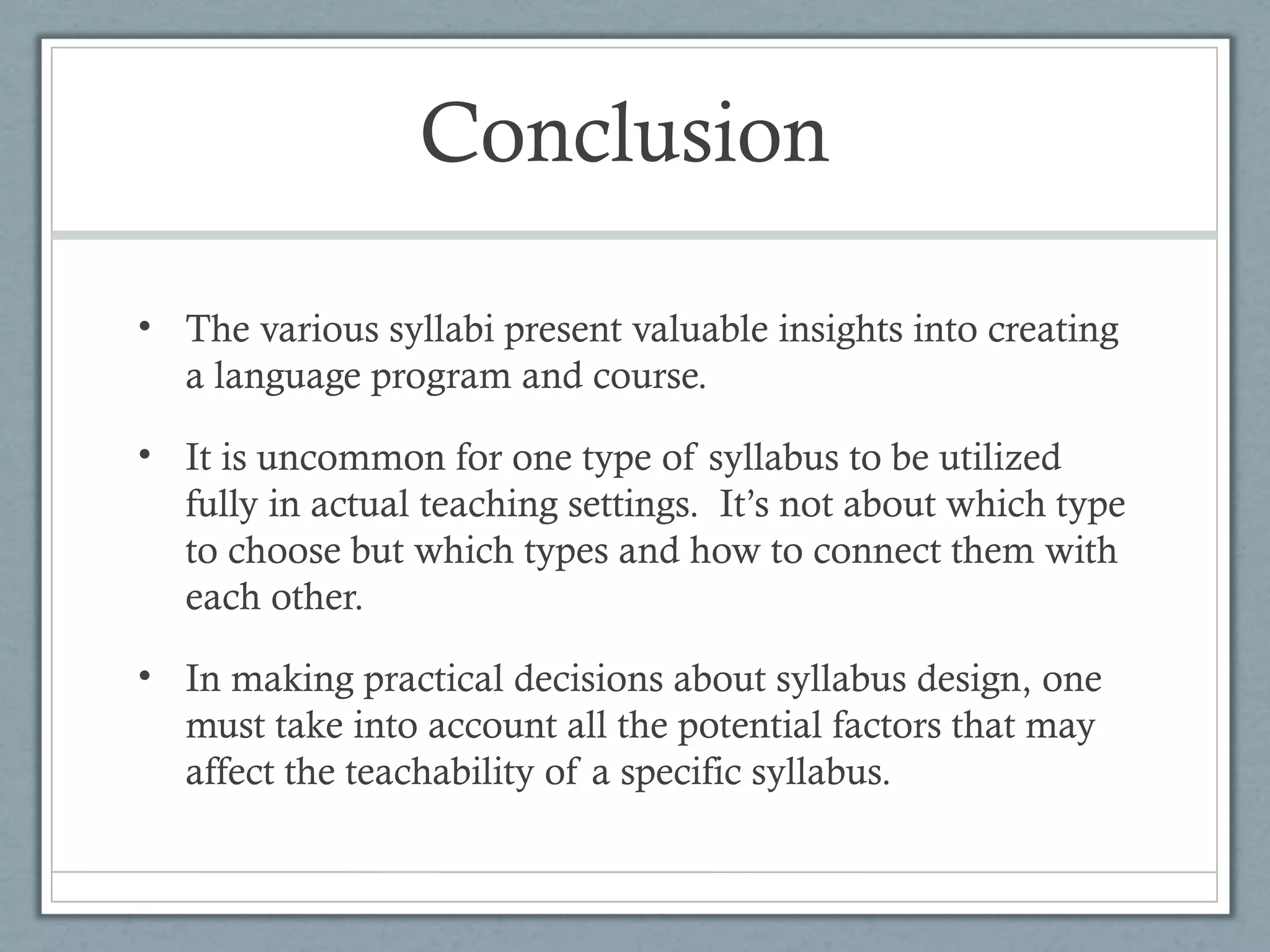 Conclusion

• The various syllabi present valuable insights into creating
  a language program and course.

• It is uncommon for one type of syllabus to be utilized
  fully in actual teaching settings. It’s not about which type
  to choose but which types and how to connect them with
  each other.

• In making practical decisions about syllabus design, one
  must take into account all the potential factors that may
  affect the teachability of a specific syllabus.
 