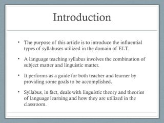 Introduction

• The purpose of this article is to introduce the influential
  types of syllabuses utilized in the domain of ELT.

• A language teaching syllabus involves the combination of
  subject matter and linguistic matter.

• It performs as a guide for both teacher and learner by
  providing some goals to be accomplished.

• Syllabus, in fact, deals with linguistic theory and theories
  of language learning and how they are utilized in the
  classroom.
 