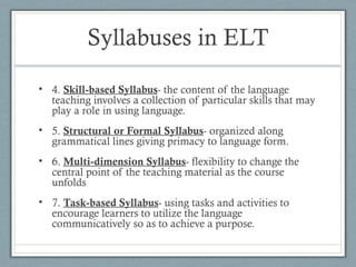 Syllabuses in ELT
• 4. Skill-based Syllabus- the content of the language
  teaching involves a collection of particular skills that may
  play a role in using language.
• 5. Structural or Formal Syllabus- organized along
  grammatical lines giving primacy to language form.
• 6. Multi-dimension Syllabus- flexibility to change the
  central point of the teaching material as the course
  unfolds
• 7. Task-based Syllabus- using tasks and activities to
  encourage learners to utilize the language
  communicatively so as to achieve a purpose.
 