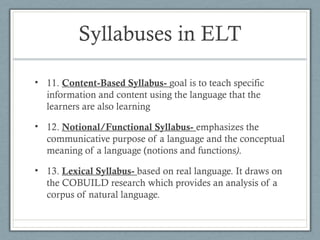 Syllabuses in ELT

• 11. Content-Based Syllabus- goal is to teach specific
  information and content using the language that the
  learners are also learning

• 12. Notional/Functional Syllabus- emphasizes the
  communicative purpose of a language and the conceptual
  meaning of a language (notions and functions).

• 13. Lexical Syllabus- based on real language. It draws on
  the COBUILD research which provides an analysis of a
  corpus of natural language.
 