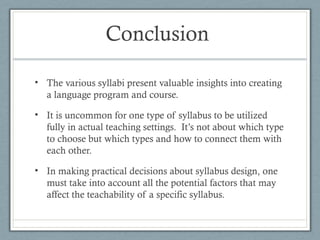 Conclusion

• The various syllabi present valuable insights into creating
  a language program and course.

• It is uncommon for one type of syllabus to be utilized
  fully in actual teaching settings. It’s not about which type
  to choose but which types and how to connect them with
  each other.

• In making practical decisions about syllabus design, one
  must take into account all the potential factors that may
  affect the teachability of a specific syllabus.
 