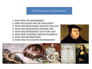 Unit 9 Renaissance and Reformation
1- WHAT WAS THE RENAISSANCE?
2- HOW DID SCIENCE AND ART DEVELOPED?
3- WHAT WAS RENAISSANCE ARCHITECTURE LIKE?
4- WHAT WAS RENAISSANCE PAINTING LIKE?
5- WHAT WAS RENAISSANCE SCULPTURE LIKE?
6- WHO WERE LEONARDO AND MICHELANGELO
8- WHAT WAS REFORMATION?
9- WHAT WAS THE COUNTER-REFORMATION?
 