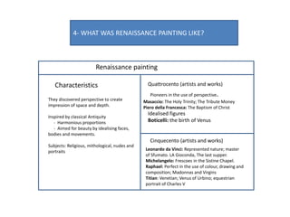 4- WHAT WAS RENAISSANCE PAINTING LIKE?
Renaissance painting
Characteristics Quattrocento (artists and works)
Cinquecento (artists and works)
They discovered perspective to create
impression of space and depth.
Inspired by classical Antiquity
- Harmonious proportions
- Aimed for beauty by idealising faces,
bodies and movements.
Subjects: Religious, mithological, nudes and
portraits
Pioneers in the use of perspective.
Masaccio: The Holy Trinity; The Tribute Money
Piero della Francesca: The Baptism of Christ
Idealised figures
Boticelli: the birth of Venus
Leonardo da Vinci: Represented nature; master
of Sfumato. LA Gioconda, The last supper.
Michelangelo: Frescoes in the Sistine Chapel.
Raphael: Perfect in the use of colour, drawing and
composition; Madonnas and Virgins
Titian: Venetian; Venus of Urbino; equestrian
portrait of Charles V
 
