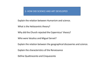 2- HOW DID SCIENCE AND ART DEVELOPED
Explain the relation between Humanism and science.
What is the Heliocentric theory?
Why did the Church rejected the Copernicus’ theory?
Who were Vesalius and Miguel Servet?
Explain the relation between the geographical discoveries and science.
Explain the characteristics of the Renaissance
Define Quattrocento and Cinquecento
 