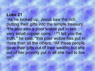 Luke 21 1 As he looked up, Jesus saw the rich putting their gifts into the temple treasury.  2 He also saw a poor widow put in two very small copper coins. [ 1 ]   3 &quot;I tell you the truth,&quot; he said, &quot;this poor widow has put in more than all the others.  4 All these people gave their gifts out of their wealth; but she out of her poverty put in all she had to live on.&quot;  