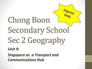Chong Boon 
Secondary School 
Sec 2 Geography 
Unit 9: 
Singapore as a Transport and 
Communications Hub 
 