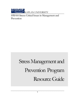 KAPLAN UNIVERSITY
HW410 Stress: Critical Issues in Management and
Prevention




       Stress Management and
             Prevention Program
                 Resource Guide
                         1
 