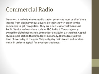 Commercial Radio
Commercial radio is where a radio station generates most or all of there
income from placing various adverts on their show in order for the
companies to get recognition. They are often less formal than most
Public Service radio stations such as BBC Radio 1. They are jointly
owned by Global Radio and Communicorp in a joint partnership. Capital
FM is a radio station that broadcasts nationally. It broadcasts all the
time of every day of the year. They only play mainstream and modern
music in order to appeal for a younger audience.
 